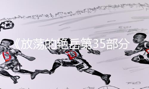 《放荡的艳岳第35部分阅读：精选手游教程合集，轻松提升游戏技巧！》