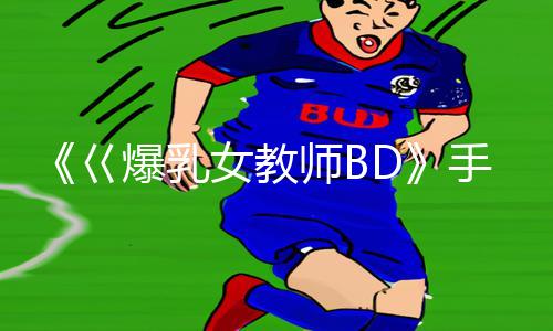 《巜爆乳女教师BD》手游教程：体验高能刺激，下载APP开启游戏攻略之旅